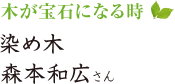 木が宝石になる時　染め木　森本和広さん 
